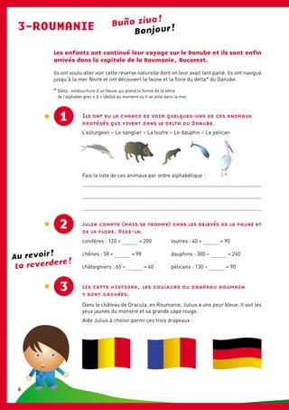 Buña ziua !
3-ROUMANIE
Les enfants ont continué leur voyage sur le Danube et ils sont enfin
arrivés dans la capitale de la Roumanie, Bucarest.
Ils ont voulu aller voir cette réserve naturelle dont on leur avait tant parlé. Ils ont navigué
jusqu’à la mer Noire et ont découvert la faune et la flore du delta* du Danube.
Ils ont eu la chance de voir quelques-uns de ces animaux
protégés qui vivent dans le delta du Danube.
L’esturgeon – Le sanglier – La loutre – Le dauphin – Le pélican
Fais la liste de ces animaux par ordre alphabétique :
............................................................................................................................
............................................................................................................................
............................................................................................................................
2 Julia compte (mais se trompe) dans les relevés de la faune et
de la flore. Aide-la.
conifères : 120 + ........... = 200	 loutres : 40 + ........... = 90
chênes : 58 + ........... = 98	 dauphins : 300 – ........... = 240
châtaigniers : 65 – ........... = 40	 pélicans : 130 – ........... = 90
Lis cette histoire, les couleurs du drapeau roumain
y sont cachées.
Dans le château de Dracula, en Roumanie, Julius a une peur bleue. Il voit les
yeux jaunes du monstre et sa grande cape rouge.
Aide Julius à choisir parmi ces trois drapeaux :
1
Bonjour !
3
La reverdere !
Au revoir !
* Delta : embouchure d’un fleuve qui prend la forme de la lettre
de l’alphabet grec « Δ » (delta) au moment où il se jette dans la mer.
8
 