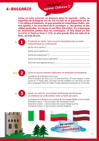 4-BULGARIE (Zdrave !)Bonjour !
Julius et Julia arrivent en Bulgarie dans la capitale, Sofia. La
superficie de la Bulgarie est de 110  911 km² et sa population est de
7,56 millions d’habitants. Ce pays possède de magnifiques forêts, des
lacs appelés «  les yeux bleus de la montagne  », des grottes et des
vallées profondes, une faune et une flore très riches. Il y a beaucoup
de monastères perdus dans les montagnes. Il fait chaud en été
(+ 24°C) et froid en hiver (- 2°C). La plus grande fête est celle de la
Rose, au mois de mai.
À partir du texte, aide Julius à reconstituer la fiche
signalétique de la Bulgarie.1
Quelle est la capitale ?........................................................................................
Quelle est la superficie ?.....................................................................................
Quelle est la population ?...................................................................................
Quelle est la fête la plus importante ?................................................................
Comment sont appelés les lacs ?.......................................................................
............................................................................................................................
Julia et Julius doivent résoudre un problème en Bulgarie.
L’emblème de la Bulgarie est la rose.
Dans le bouquet de Julia, il y a 12 roses blanches, 27 roses rouges, 9 roses
jaunes et 17 roses roses. Julia doit calculer combien il y a de fleurs en tout
dans ce bouquet. Peux-tu l’aider ? Tu peux dessiner le bouquet sur une feuille.
............................................................................................................................
2
Avant de partir, ils doivent retrouver les couleurs
du drapeau de la Bulgarie dans le texte qui suit.
Le drapeau de la Bulgarie est constitué de trois bandes égales et horizontales.
Première couleur : c’est la couleur des montagnes l’hiver.
Deuxième couleur : c’est la couleur de ce que mange la vache.
Troisième couleur : c’est la couleur du petit chaperon.
3
Au revoir !
(Dovizhdane !)
9
 