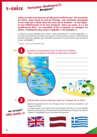 GRÈCE
Paros
Mer
Méditerranée
Mer
Ionienne
Mer Égée
LES
CYCLADES
Péloponnèse
Eubée
Macédoine
MACÉDOINE BULGARIE
TURQUIE
ALBANIE
Trace
Athènes
GRÈCE
Thessalonique
Mer Égée
LES
CYCLADES
Athènes
Andros
Tínos
Míkonos
Síros
Páros
Náxos
Amorgós
Mílos
Sífnos
Sérifos
Kíthnos
Kéa
5-GRÈCE
(Kalimera !)
Julius et Julia sont heureux de découvrir enfin la mer. Ils accostent
en Grèce, pays situé au sud de l’Europe. Son territoire ressemble
à une main qui s’étale dans les mers qui la bordent : la mer Égée,
la mer Méditerranée et la mer Ionienne. Dans ces mers, il y a de
nombreuses îles*. Un ensemble d’ îles s’appelle un archipel. En
Grèce, l’archipel le plus connu s’appelle « Les Cyclades ».
1
Repère avec Julia le drapeau grec en t’aidant de ce texte :
Quand on regarde au loin, on croit que la mer et la terre se touchent, c’est
la ligne d’horizon.
Le drapeau grec a la couleur de la mer quand il fait beau. Il a neuf bandes
blanches et bleues qui correspondent aux neuf lettres du mot grec qui signifie
« liberté » (ελεUΘερІα) et une croix blanche à gauche.
La Grèce a un autre alphabet que le nôtre. Il date de l’Antiquité. Tu connais déjà delta : .
C’est de cet alphabet que la langue française tire certaines de ses racines : alpha (A) est la
première lettre de l’alphabet grec, bêta (B) la deuxième. Ces deux lettres nous ont donné
le mot : alphabet.
* Une île : c’est une terre entourée d’eau.
2
Julius et Julia doivent lire la carte de la Grèce.
Peux-tu les aider à nommer six îles des Cyclades ?
Bonjour !
..................................................................
..................................................................
..................................................................
................................................................
.............................................................
............................................................
Au revoir !
(Athîo !)
10
 