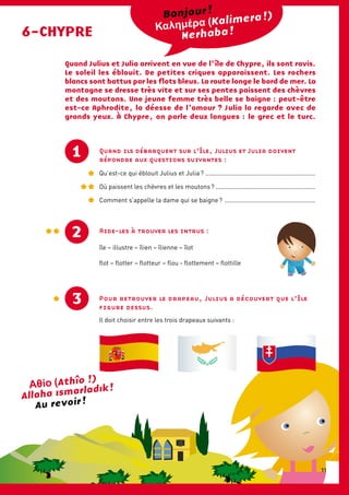 Quand ils débarquent sur l’île, Julius et Julia doivent
répondre aux questions suivantes :
Qu’est-ce qui éblouit Julius et Julia ? ................................................................
Où paissent les chèvres et les moutons ? ..........................................................
Comment s’appelle la dame qui se baigne ? .....................................................
6-CHYPRE
(Kalimera !)
Merhaba !
Quand Julius et Julia arrivent en vue de l’ île de Chypre, ils sont ravis.
Le soleil les éblouit. De petites criques apparaissent. Les rochers
blancs sont battus par les flots bleus. La route longe le bord de mer. La
montagne se dresse très vite et sur ses pentes paissent des chèvres
et des moutons. Une jeune femme très belle se baigne : peut-être
est-ce Aphrodite, la déesse de l’amour ? Julia la regarde avec de
grands yeux. À Chypre, on parle deux langues : le grec et le turc.
1
Aide-les à trouver les intrus :
île – illustre – îlien – îlienne – îlot
flot – flotter – flotteur – flou - flottement – flottille
2
Pour retrouver le drapeau, Julius a découvert que l’île
figure dessus.
Il doit choisir entre les trois drapeaux suivants :
Au revoir !
3
Bonjour !
(Athîo !)
Allaha ismarladik !
11
 