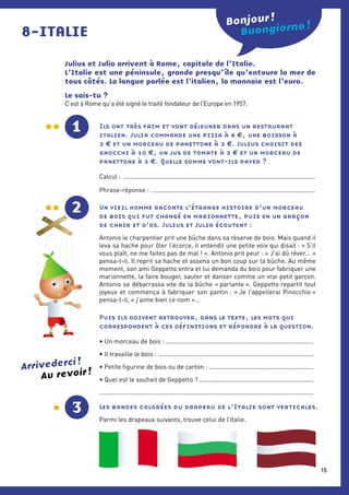 Julius et Julia arrivent à Rome, capitale de l’Italie.
L’Italie est une péninsule, grande presqu’ île qu’entoure la mer de
tous côtés. La langue parlée est l’italien, la monnaie est l’euro.
Le sais-tu ?
C’est à Rome qu’a été signé le traité fondateur de l’Europe en 1957.
8-ITALIE Buongiorno !
Les bandes colorées du drapeau de l’Italie sont verticales.
Parmi les drapeaux suivants, trouve celui de l’Italie.
Bonjour !
Au revoir !
Arrivederci !
3
1 Ils ont très faim et vont déjeuner dans un restaurant
italien. Julia commande une pizza à 8 €, une boisson à
3 € et un morceau de panettone à 3 €. Julius choisit des
gnocchi à 10 €, un jus de tomate à 3 € et un morceau de
panettone à 3 €. Quelle somme vont-ils payer ?
Calcul : ...............................................................................................................
Phrase-réponse : ...............................................................................................
2 Un vieil homme raconte l’étrange histoire d’un morceau
de bois qui fut changé en marionnette, puis en un garçon
de chair et d’os. Julius et Julia écoutent :
Antonio le charpentier prit une bûche dans sa réserve de bois. Mais quand il
leva sa hache pour ôter l’écorce, il entendit une petite voix qui disait : « S’il
vous plaît, ne me faites pas de mal ! ». Antonio prit peur : « J’ai dû rêver… »
pensa-t-il. Il reprit sa hache et assena un bon coup sur la bûche. Au même
moment, son ami Geppetto entra et lui demanda du bois pour fabriquer une
marionnette, la faire bouger, sauter et danser comme un vrai petit garçon.
­Antonio se débarrassa vite de la bûche « parlante ». Geppetto repartit tout
joyeux et commença à fabriquer son pantin : « Je l’appellerai Pinocchio »
­pensa-t-il, « j’aime bien ce nom »…
Puis ils doivent retrouver, dans le texte, les mots qui
correspondent à ces définitions et répondre à la question.
• Un morceau de bois :......................................................................................
• Il travaille le bois : ..........................................................................................
• Petite figurine de bois ou de carton :.............................................................
• Quel est le souhait de Geppetto ?...................................................................
...........................................................................................................................
15
 