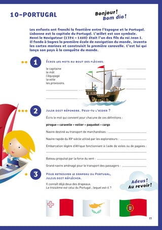 10-PORTUGAL Bom dia !
Les enfants ont franchi la frontière entre l’Espagne et le Portugal.
Lisbonne est la capitale du Portugal. L’œillet est son symbole.
Henri le Navigateur (1394 – 1460) était l’un des fils du roi Jean I. 
Il fonda à Sagres la première école de navigation du monde, inventa
les cartes marines et construisit la première caravelle. C’est lui qui
lança son pays à la conquête du monde.
1
2 Julia doit répondre. Peux-tu l’aider ?
Écris le mot qui convient pour chacune de ces définitions :
pirogue – caravelle – voilier – paquebot – cargo
Navire destiné au transport de marchandises : ................................................
Navire rapide du xve
 siècle utilisé par les explorateurs : .................................
Embarcation légère d’Afrique fonctionnant à l’aide de voiles ou de pagaies :
............................................................................................................................
Bateau propulsé par la force du vent : ..............................................................
Grand navire aménagé pour le transport des passagers : ...............................
Pour retrouver le drapeau du Portugal,
Julius doit réfléchir.
Il connaît déjà deux des drapeaux.
Le troisième est celui du Portugal ; lequel est-il ?
Bonjour !
Écris les mots au bout des flèches.
le capitaine
le mât
l’équipage
la voile
les provisions
3
1
Au revoir !
Adeus !
...............................................................
.......................................
........................
........................
17
 