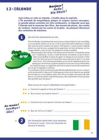 12-IRLANDE Hello !
Voici Julius et Julia en Irlande, à Dublin dans la capitale.
L’ île possède de magnifiques plages et criques encore sauvages.
La grande plaine centrale est très verdoyante. La légende veut que
l’Irlande soit le royaume des fées, des murets de pierre, des carrés
de verdure, battus par les vents et la pluie, où paissent librement
des centaines de moutons.
1 Les petites empreintes de pas.
Près du Niarby, la grande pointe rocheuse qui s’avance dans la mer vers Dalby,
il y a une petite maison sur la rive. C’est ici que vivait John le pêcheur. Il savait
bien que les lutins vivaient tout autour. Petit garçon, il avait souvent regardé
dehors au clair de lune, essayant de les apercevoir en train de danser sur les
rivages déserts, mais en vain. Ils savaient se rendre invisibles.
Beaucoup plus tard, lorsqu’il fut devenu jeune homme, il vit quelque chose
qu’il n’oublia plus. Un jour, il avait dû laisser son bateau un peu à l’écart
dans l’anse de Moar. Il alla le récupérer en barque la nuit suivante. C’était
une nuit claire de lune et l’anse était aussi lisse que le verre. Il n’y avait
aucun bruit. John retrouva son bateau sur la rive et s’apprêta à lancer ses
lignes pour commencer sa pêche quand il vit une lueur qui scintillait dans
une cavité rocheuse. Il s’approcha alors de la caverne aussi silencieusement
qu’il le put et regarda à l’intérieur.
Il n’y avait pas d’autre lumière que celle diffusée faiblement par la lune. Lorsqu’il
se fut accoutumé à l’obscurité, il distingua au milieu de la caverne une grande
pierre à plat sur un sol sableux, blanc et fin. Et sur le sable, tout autour de cette
pierre, il y avait de petites empreintes de pas, des empreintes minuscules pas
plus grandes que son pouce !
Aide Julius et Julia à répondre aux questions :
a - Comment s’appelle le héros de l’histoire ? .................................................
b - Qui vit autour de la petite maison ? ............................................................
c - Comment est la nuit quand il retrouve son bateau ? ..................................
d - Que voit John sur le sable ? .........................................................................
............................................................................................................................
Les Irlandais remettent leur drapeau
à Julius et Julia. Cite les couleurs de
gauche à droite.
........................................................................................
2
Bonjour !
Au revoir !
Goodbye !
Slàn !
Dia Dhuit !
19
 