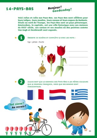 Voici Julius et Julia aux Pays-Bas. Les Pays-Bas sont célèbres pour
leurs tulipes, leurs moulins, leurs canaux et leurs orgues de Barbarie.
Situés au nord de l’Europe, les Pays-Bas sont un pays pittoresque.
Amsterdam, la capitale, est une ville historique avec ses maisons
du XVIIe
siècle, ses canaux et ses musées où des peintres comme
Van Gogh et Rembrandt sont exposés.
14-PAYS-BAS
1 Observe ce schéma et complète-le avec les mots :
tige – pétale – feuille
Julius sait que le drapeau des Pays-Bas a les mêmes couleurs
que le drapeau français, mais que ses bandes sont
horizontales.
2
1
Goedendag !Bonjour !
Tot ziens !
Au revoir !
.......................................
.......................................
.......................................
23
 