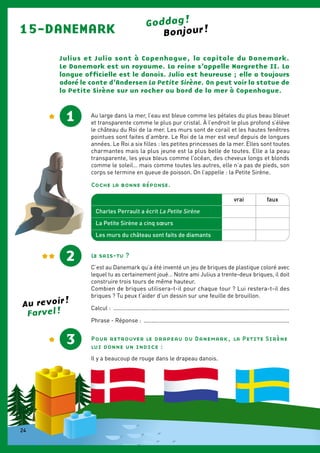 15-DANEMARK Goddag !
Julius et Julia sont à Copenhague, la capitale du Danemark.
Le ­Danemark est un royaume. La reine s’appelle Margrethe II. La
langue officielle est le danois. Julia est heureuse ; elle a toujours
adoré le conte d’Andersen La Petite Sirène. On peut voir la statue de
la Petite Sirène sur un rocher au bord de la mer à Copenhague.
1 Au large dans la mer, l’eau est bleue comme les pétales du plus beau bleuet
et transparente comme le plus pur cristal. À l’endroit le plus profond s’élève
le château du Roi de la mer. Les murs sont de corail et les hautes fenêtres
pointues sont faites d’ambre. Le Roi de la mer est veuf depuis de longues
années. Le Roi a six filles : les petites princesses de la mer. Elles sont toutes
charmantes mais la plus jeune est la plus belle de toutes. Elle a la peau
transparente, les yeux bleus comme l’océan, des cheveux longs et blonds
comme le soleil… mais comme toutes les autres, elle n’a pas de pieds, son
corps se termine en queue de poisson. On l’appelle : la Petite Sirène.
Coche la bonne réponse.
Le sais-tu ?
C’est au Danemark qu’a été inventé un jeu de briques de plastique coloré avec
lequel tu as certainement joué… Notre ami Julius a trente-deux ­briques, il doit
construire trois tours de même hauteur.
Combien de briques utilisera-t-il pour chaque tour ? Lui restera-t-il des­
briques ? Tu peux t’aider d’un dessin sur une feuille de brouillon.
Calcul : ...............................................................................................................
Phrase - Réponse : ............................................................................................
2
Charles Perrault a écrit La Petite Sirène
La Petite Sirène a cinq sœurs
Les murs du château sont faits de diamants
vrai faux
Pour retrouver le drapeau du Danemark, la Petite Sirène
lui donne un ­indice :
Il y a beaucoup de rouge dans le drapeau danois.
Bonjour !
3
Farvel !
Au revoir !
24
 