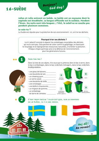 16-SUÈDE
Julius et Julia arrivent en Suède. La Suède est un royaume dont la
capitale est Stockholm. La langue officielle est le suédois. Pendant
l’hiver, les nuits sont très longues ; l’été, le soleil ne se couche pas
pendant plusieurs semaines.
Bonjour !
God dag !
Le sais-tu ?
1
La Suède est réputée pour la protection de son environnement : ici, on trie les déchets.
2
Fais ton tri !
Dans la liste de ces objets, trie ceux que tu jetteras dans le bac à verre, dans
le bac à emballages, dans le bac à déchets ménagers, dans le bac à déchets
biodégradables.
- une peau de banane,....................
- une bouteille de lait, ....................
- un chewing-gum, .........................
- un verre cassé, ............................
- une bouteille de soda,..................
- une enveloppe,.............................
- une boîte à chaussures,...............
- un trognon de pomme, ................
- un emballage
de barre de céréales. ...................
Hej då !
Au revoir !
C’est trop facile ! Julia dit que, sur le drapeau
de la Suède, il y a une croix.
A
B
C
D
déchets
ménagers
verre
emballages
(plastiques,
cartons, papiers)
déchets
biodégradables
Pourquoi trier ses déchets ?
Le tri sélectif consiste à séparer les emballages recyclables des déchets
qui ne le sont pas. Cela permet de lutter contre le gaspillage, en favorisant
le recyclage et en épargnant les ressources naturelles, et d’éviter la pollution.
Chaque citoyen participe ainsi à la défense de l’environnement,
pour les générations futures.
25
 