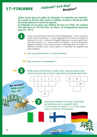 17-FINLANDE Pääivää ! God dag !
Julius arrive dans le golfe de Finlande. La capitale est Helsinki.
On y parle le finnois mais aussi le suédois. Le pays s’étend au-delà
du cercle polaire et couvre la Laponie.
La Finlande est un pays aux milliers de lacs et d’ îles. On compte
187 888 lacs et 179 584 îles. En hiver, la température descend
jusqu’à - 40 °C.
Julius a la surprise de croiser une sorte d’hippopotame. « Tiens, je pensais
qu’ils vivaient en Afrique ! ». Julius s’approche de l’animal, qui soudain se
redresse et lui dit : « Salut, je m’appelle Moumine, je suis un gentil troll.
Que viens-tu faire ici ? ». Julius, surpris, lui répond : « Je viens retrouver le
drapeau finlandais. Je ne sais pas à quoi il ressemble. Peux-tu m’aider ? ».
Moumine emmène alors Julius devant un ensemble de drapeaux des
pays nordiques.
Qui Julius rencontre-t-il en Finlande ?
............................................................................................................................
1
2 Après avoir patiné tout l’après-midi, pour se réchauffer,
Julia et Julius font un petit concours de cascades additives :
2 4 5 6
6
35
10 50
80
Moumine conseille à Julius d’éliminer
les drapeaux qu’il connaît déjà
et lui donne un indice : il y a une croix
dans le drapeau finlandais.
Bonjour !
3
Näkemiin !
Hej då !
Au revoir !
Que va faire ce personnage ?
............................................................................................................................
26
 