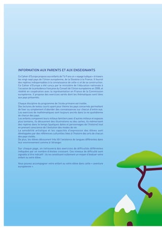 INFORMATION AUX PARENTS ET AUX ENSEIGNANTS
Ce Cahier d’Europe propose aux enfants de 7 à 9 ans un « voyage ludique » à travers
les vingt-sept pays de l’Union européenne, de la Slovénie à la France. Il fournit
des repères indispensables à la connaissance de celle-ci et de sa construction.
Ce Cahier d’Europe a été conçu par le ministère de l’éducation nationale à
l’occasion de la présidence française du Conseil de l’Union européenne en 2008, et
réédité en coopération avec la représentation en France de la Commission
européenne. Il propose des exercices variés dont les thématiques sont liées
aux pays présentés.
Chaque discipline du programme de l’école primaire est traitée.
Des lectures de textes courts ayant pour thème les pays concernés permettent
de fixer ou simplement d’aborder des connaissances sur chacun d’entre eux.
Les exercices de mathématiques sont toujours ancrés dans la vie quotidienne
de chacun des pays.
Les enfants comparent leurs milieux familiers avec d’autres milieux et espaces
plus lointains, ils découvrent des illustrations ou des cartes, ils mémorisent
des repères dans le temps (quelques dates et personnages de l’histoire) tout
en prenant conscience de l’évolution des modes de vie.
La sensibilité artistique et les capacités d’expression des élèves sont
développées par des références culturelles liées à l’histoire des arts de chacun
des pays visités.
De plus, les élèves découvrent très tôt l’existence de langues différentes dans
leur environnement comme à l’étranger.
Sur chaque page, on retrouvera des exercices de difficultés différentes
indiquées par un nombre d’étoiles croissant. Ces niveaux de difficulté sont
signalés à titre indicatif : ils ne constituent nullement un moyen d’évaluer votre
enfant ou votre élève.
Vous pouvez accompagner votre enfant ou votre élève dans cette « aventure
européenne ».
 