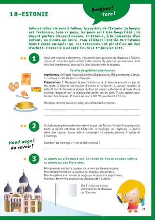 18-ESTONIE Tere !
Julia et Julius arrivent à Tallinn, la capitale de l’Estonie. La langue
est l’estonien. Dans ce pays, les jours sont très longs l’été ; ils
durent parfois dix-neuf heures. En Estonie, à la naissance d’un
enfant, on plante un arbre. Pour célébrer l’entrée de ­l’Estonie
dans l’Union européenne, les Estoniens ont planté un million
d’arbres. L’Estonie a adopté l’euro le 1er
janvier 2011.
1 Voici une recette estonienne, très prisée des gardiens du drapeau à Tallinn.
Julius et Julia devront cuisiner cette recette de galettes estoniennes, dont
voici les ingrédients, pour qu’ils leur laissent voir le drapeau.
Recette de galettes estoniennes
Ingrédients : 300 g de flocons d’avoine, 20 g de sucre, 250 g de beurre, 3 œufs,
1 cuillerée à café de levure chimique.
Préparation : 1. Mélanger le beurre et le sucre. 2. Ajouter ensuite un par un
les œufs. 3. Ajouter les flocons d’avoine et la levure. 4. Laisser reposer la
pâte 30 mn. 5. Couvrir la plaque du four de papier sulfurisé. 6. À l’aide d’une
cuillère, disposer sur la plaque des petits tas de pâte. 7. Les aplatir pour
former des disques. 8. Cuire au four à 200 °C, pendant 8 à 10 mn.
Recopie, comme Julius et Julia, les verbes de la recette.
............................................................................................................................
............................................................................................................................
Un bateau de pêche estonien revient au port de Tallinn. Pendant la navigation,
toute la pêche est mise en boîtes de 10 harengs. On regroupe 10 boîtes
dans une caisse. Julius aide à décharger 14 caisses pleines, 9 boîtes et
6 harengs.
Combien de harengs a-t-on pêchés en tout ?
............................................................................................................................
2
Le drapeau d’Estonie est composé de trois bandes comme
le drapeau des Pays-Bas.
Mon premier est de la couleur de la mer qui baigne le pays,
Mon deuxième est de la couleur du drapeau des pirates,
Mon troisième est comme la neige qui recouvre le pays l’hiver,
Mon tout forme les couleurs du drapeau de l’Estonie.
Dis à Julius et à Julia
comment est le drapeau
de l’Estonie.
3
Bonjour !
LEVURE
chimique
DOUX
BEURRE
Head aega !
Au revoir !
27
 