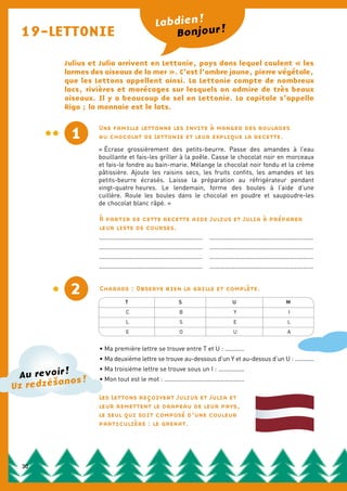 19-LETTONIE
Julius et Julia arrivent en Lettonie, pays dans lequel coulent « les
larmes des oiseaux de la mer ». C’est l’ambre jaune, pierre végétale,
que les Lettons appellent ainsi. La Lettonie compte de nombreux
lacs, rivières et marécages sur lesquels on admire de très beaux
oiseaux. Il y a beaucoup de sel en Lettonie. La capitale s’appelle
Riga ; la monnaie est le lats.
Une famille lettonne les invite à manger des roulades
au chocolat de Lettonie et leur explique la recette.
« Écrase grossièrement des petits-beurre. Passe des amandes à l’eau
bouillante et fais-les griller à la poêle. Casse le chocolat noir en morceaux
et fais-le fondre au bain-marie. Mélange le chocolat noir fondu et la crème
pâtissière. Ajoute les raisins secs, les fruits confits, les amandes et les
petits-beurre écrasés. Laisse la préparation au réfrigérateur pendant
vingt-quatre heures. Le lendemain, forme des boules à l’aide d’une
cuillère. Roule les boules dans le chocolat en poudre et saupoudre-les
de chocolat blanc râpé. »
Bonjour !
Labdien !
2 Charade : Observe bien la grille et complète.
• Ma première lettre se trouve entre T et U : ...........
• Ma deuxième lettre se trouve au-dessous d’un Y et au-dessus d’un U : ...........
• Ma troisième lettre se trouve sous un I : ...............
• Mon tout est le mot : ..............................................
À partir de cette recette aide Julius et Julia à préparer
leur liste de courses.
..............................................................................................................................
..............................................................................................................................
..............................................................................................................................
..............................................................................................................................
1
Les Lettons reçoivent Julius et Julia et
leur remettent le drapeau de leur pays,
le seul qui soit composé d’une couleur
particulière : le grenat.
Au revoir !
Uz redzešanos !
T S U M
C B Y I
L S E L
E O U A
30
 