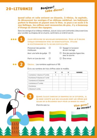 20-LITUANIE Laba diena !
Quand Julius et Julia arrivent en Lituanie, à Vilnius, la capitale,
ils découvrent les vestiges d’un château médiéval. Les habitants
parlent le lituanien et payent avec le litas. Le pays a un accès à la
mer Baltique, les collines sont recouvertes de pins, il y a beaucoup
d’étangs où vivent des cigognes.
Dans les vestiges d’un château médiéval, Julia et Julius sont confrontés à deux exercices
pour accéder au drapeau de la Lituanie, caché dans un endroit secret.
1 Julia découvre de nouvelles expressions. Aide-la à relier
chaque expression avec sa signification. Utilise
le dictionnaire si tu as des difficultés.
Prononcer des paroles	 	 	 Voyager à l’occasion
mielleuses			 de son mariage		
Avoir une taille de guêpe	 	 	 Dire des paroles hypocrites
			 avec le sourire
Partir en lune de miel	 	 	 Être mince
2 Calcul : Les nombres supérieurs à 100.
Écris ces nombres de trois chiffres selon le modèle.
3
C D U NOMBRE
4 centaines 1 dizaine et 7 unités 4 1 7
8 centaines 9 dizaines et 1 unité
3 centaines et 2 dizaines
4 centaines et 7 unités
8 centaines
2 dizaines 5 unités
Quand Julius cherche le drapeau de la Lituanie, il
se rend compte que ses couleurs sont les mêmes que
celles de la Bulgarie sauf pour la bande du haut.
Cherche avec lui.
1
Bonjour !
Viso gero !
Au revoir !
31
 