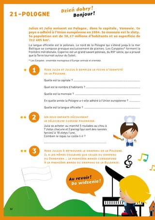 21-POLOGNE
Julius et Julia arrivent en Pologne, dans la capitale, Varsovie. Ce
pays a adhéré à l’Union européenne en 2004. Sa monnaie est le zloty.
Sa population est de 38,17 millions d’habitants et sa superficie de
312 685 km2
.
La langue officielle est le polonais. Le nord de la Pologne qui s’étend jusqu’à la mer
Baltique se compose presque exclusivement de plaines. Les Carpates* forment la
frontière méridionale. Copernic est un grand savant polonais, du XVIe
siècle, qui a prouvé
que la Terre tournait autour du Soleil.
Aide Julia et Julius à remplir la fiche d’identité
de la Pologne.
Quelle est la capitale ? ......................................................................................
Quel est le nombre d’habitants ? ......................................................................
Quelle est la monnaie ? ...................................................................................
En quelle année la Pologne a-t-elle adhéré à l’Union européenne ? ..............
Quelle est la langue officielle ? ........................................................................
1
2
3 Aide Julius à retrouver le drapeau de la Pologne.
Il a les mêmes couleurs que celles du drapeau
du Danemark ; la première bande correspond
à la première bande du drapeau de la Bulgarie.
Les deux enfants découvrent
la délicieuse cuisine polonaise.
Julia va acheter au marché 5 roulades au chou à
7 zlotys chacune et 2 pierogi (qui sont des ravioles
farcies) à 18 zlotys l’une.
Combien le repas lui coûte-t-il ?
..................................................................................
Bonjour !
Do widzenia !Au revoir !
* Les Carpates : ensemble montagneux d’Europe centrale et orientale.
Dzien dobry !
32
 