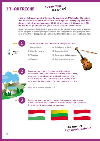 23-AUTRICHE
Julia et Julius arrivent à Vienne, la capitale de l’Autriche. Ils voient
des portraits de Mozart dans tous les magasins. Wolfgang Amadeus
Mozart est né à Salzbourg en 1756 et est mort à Vienne en 1791.
On dit de lui qu’il était un génie : musicien et compositeur.
Mozart a commencé à composer à quatre ans. Il a été célèbre de son vivant. C’était un
grand voyageur et tout ce qu’il voyait l’inspirait pour composer des musiques pour piano,
pour orchestre, et des opéras. La Flûte enchantée est l’un de ses plus célèbres opéras.
Bonjour !Guten Tag !
Comme le drapeau de Lettonie, le drapeau autrichien
a trois bandes horizontales mais n’a que deux couleurs.
Aide Julius à retrouver ce drapeau.
Julia adore le ski. Elle est montée sur la
Grossglocknen, le plus haut sommet autrichien,
haut de 3 798 mètres et a dévalé cinq fois la
piste bleue qui est longue de 7 km. Julius a pris
deux fois la piste verte qui est longue de 21 km.
Qui a fait le plus de kilomètres ?
...........................................................................................
1
2
3
Bonjour !
Auf Wiedersehen !Au revoir !
Trouve la bonne définition de chaque métier :
1. Compositeur		A. Je dirige un orchestre
2. Chef d’orchestre		B. Je joue du violon
3. Violoniste		C. Je compose de la musique
4. Musicien		D. Je joue d’un instrument
36
 