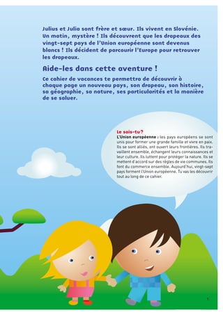 Le sais-tu ?
L’Union européenne : les pays européens se sont
unis pour former une grande famille et vivre en paix.
Ils se sont alliés, ont ouvert leurs frontières. Ils tra-
vaillent ensemble, échangent leurs connaissances et
leur culture. Ils luttent pour protéger la nature. Ils se
mettent d’accord sur des règles de vie communes. Ils
font du commerce ensemble. Aujourd’hui, vingt-sept
pays forment l’Union européenne. Tu vas les découvrir
tout au long de ce cahier.
Julius et Julia sont frère et sœur. Ils vivent en Slovénie.
Un matin, mystère ! Ils découvrent que les drapeaux des
vingt-sept pays de l’Union européenne sont devenus
blancs ! Ils décident de parcourir l’Europe pour retrouver
les drapeaux.
Aide-les dans cette aventure !
Ce cahier de vacances te permettra de découvrir à
chaque page un nouveau pays, son drapeau, son histoire,
sa géographie, sa nature, ses particularités et la manière
de se saluer.
1
 