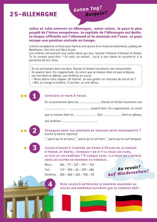 25-ALLEMAGNE
Julius et Julia arrivent en Allemagne, notre voisin, le pays le plus
peuplé de l’Union européenne. La capitale de l’Allemagne est Berlin.
La langue officielle est l’allemand et la monnaie est l’euro. Le pays
occupe une position centrale en Europe.
L’Union européenne a choisi pour hymne une œuvre d’un musicien allemand, Ludwig van
Beethoven. Son titre est Ode à la joie.
Les enfants rencontrent une vieille dame qui leur raconte l’histoire d’Hansel et Gretel.
Tu la connais peut-être ? En voici un extrait : lis-le à voix haute et raconte-le à la
personne de ton choix.
Complète ce texte à trous.
En se promenant dans les .........................., Hansel et Gretel trouvèrent une
........................... . ......................... avaient faim. En s’approchant, ils virent
que la maison était en .......................... . Son ....................... était en gâteau,
ses fenêtres ..............................................
1
2
Guten Tag !
Pourquoi sont-ils contents de trouver cette maisonnette ?
(coche la bonne réponse)
 parce qu’ils ont peur  parce qu’ils ont faim  parce qu’ils sont fatigués
Julius s’amuse à compter les pains d’épices de la maison
d’Hansel et Gretel. Combien y en a-t-il pour les murs,
le toit et les fenêtres ? À chaque fois, il s’agit de l’intrus
dans les suites de nombres ci-dessous.
Murs :	 304 – 77 – 327 – 591 – 762
Toit :	 147 – 206 – 45 – 359 – 486
Fenêtres :	 200 – 600 – 432 – 700 – 35
En se promenant dans les bois, Hansel et Gretel trouvèrent une maisonnette.
Ils avaient faim. En s’approchant, ils virent que la maison était en pain d’épices,
son toit était en gâteau, ses fenêtres en sucre.
– Nous allons nous régaler, dit Hansel. Je vais goûter un morceau du toit et toi ?
– Moi, je mange la fenêtre. C’est bon, un vrai délice.
Bonjour !
4 Aide Julius à retrouver le drapeau allemand au
milieu des drapeaux suivants que tu connais déjà :
3
Auf Wiedersehen !Au revoir !
38
 