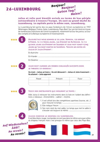 Bonjour !
Bonjour !
Guten Tag !26-LUXEMBOURG
Julius et Julia sont bientôt arrivés au terme de leur périple
extraordinaire à travers l’Europe. Ils sont au grand-duché du
Luxembourg. La capitale porte le même nom, Luxembourg.
Le Luxembourg fait partie des six pays fondateurs de l’Union européenne en 1957
(Allemagne, Belgique, France, Italie, Luxembourg, Pays-Bas). Sur son territoire on trouve
de nombreuses institutions de l’Union européenne, notamment la Cour de justice, la Cour
des comptes et la Banque européenne d’investissement.
Aujourd’hui nous sommes le 30 juin. Demain, ils seront
à Paris. Il y a trois jours, ils étaient en Autriche. Il y a
quinze jours ils étaient en Irlande et cela fait vingt-cinq
jours qu’ils sont partis de Slovénie. Trouve les dates où
Julius et Julia étaient :
En Autriche : ......................................................................................................
En Irlande : .........................................................................................................
En Slovénie : .......................................................................................................
Julia doit classer les verbes conjugués suivants dans
le tableau ci-dessous :
Ils iront – Julius arrivera – Ils ont découvert – Julius et Julia traversent –
Ils allaient – Julia apprend
2
1
Passé Présent Futur
Voici des instruments qui mesurent le temps :
Aide Julius à retrouver les instruments dans la liste en t’aidant des défini-
tions ci-dessous : chronomètre – sablier – montre.
1. Il est utilisé lors des compétitions sportives (course, ski…)
pour mesurer le temps : .......................................................
2. Elle indique l’heure : .............................................................
3. Son nom vient du mot sable. Le temps que met le sable à
s’écouler est toujours le même : ..........................................
3
Julius cherche le drapeau du Luxembourg.
Il est bleu blanc rouge. Les bandes ne sont pas dans le même sens que celles
du drapeau français mais c’est presque le même que celui des Pays-Bas.
XII I
II
IIIIX
X
XI
VIII
VII
XI
V
IV
XII I
II
IIIIX
X
XI
VIII
VII
XI
V
IV
4
Auf Wiedersehen !
Äddi !
Au revoir !
Au revoir !
Moien !
39
 