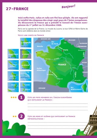 Voici enfin Paris. Julius et Julia ont fini leur périple. Ils ont rapporté
la totalité des drapeaux des vingt-sept pays de l’Union européenne.
Ils découvrent la France qui a présidé le Conseil de l’Union euro-
péenne du 1er
juillet au 31 décembre 2008.
Paris est la capitale de la France. Le musée du Louvre, la tour Eiffel et Notre-Dame de
Paris sont célèbres dans le monde entier.
Voici une carte de France
27-FRANCE Bonjour !
Cite les mers et océans qui entourent la France
métropolitaine :
............................................................................................................................
............................................................................................................................
............................................................................................................................
Cite les pays membres de l’Union européenne
qui entourent la France :
............................................................................................................................
............................................................................................................................
............................................................................................................................
2
1
Océan
Atlantique
Manche
Mer
Méditerranée
ESPAGNE
BELGIQUE
LUXEMBOURG
ROYAUME-UNI
ALLEMAGNE
SUISSE
ITALIE
Paris
Lille
Strasbourg
Brest
Nantes
Lyon
Marseille
Bordeaux
Toulouse
La Seine
La Loire
LeRhône
LeRhin
La
Garonne
FRANCE
Mer
du Nord
LA GUADELOUPE
Mer des Antilles
POLYNÉSIE
FRANÇAISE
Océan Pacifique
MAYOTTE
Océan Indien
LA MARTINIQUE
Mer des Antilles
LA GUYANE
Océan Atlantique
ST-PIERRE
ET MIQUELON
Océan Atlantique
WALLIS
ET FUTUNA
Océan Pacifique
LA NOUVELLE-
CALÉDONIE
Océan Pacifique
LA RÉUNION
Océan Indien
40
 