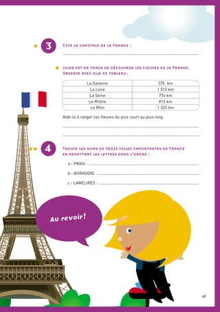 La Garonne 575 km
La Loire 1 012 km
La Seine 776 km
Le Rhône 812 km
Le Rhin 1 325 km
3
4
Cite la capitale de la France :
............................................................................................................................
Julia est en train de découvrir les ﬂeuves de la France.
Observe avec elle ce tableau.
Aide-la à ranger ces ﬂeuves du plus court au plus long.
............................................................................................................................
............................................................................................................................
Trouve les noms de trois villes importantes de France
en remettant les lettres dans l’ordre :
a - PRAIS : ....................................................................................................
b - BURADOXE : ...........................................................................................
c - LAMELIRES : ...........................................................................................
Au revoir !
41
 