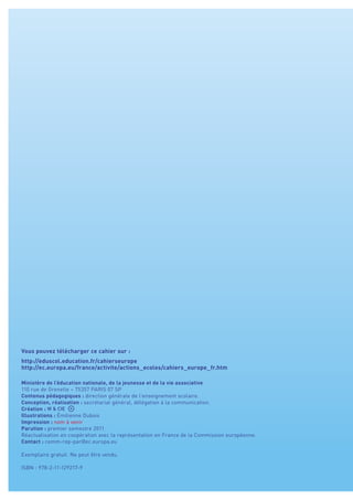 Vous pouvez télécharger ce cahier sur :
http://eduscol.education.fr/cahierseurope
http://ec.europa.eu/france/activite/actions_ecoles/cahiers_europe_fr.htm
Ministère de l’éducation nationale, de la jeunesse et de la vie associative
110 rue de Grenelle – 75357 PARIS 07 SP
Contenus pédagogiques : direction générale de l’enseignement scolaire.
Conception, réalisation : secrétariat général, délégation à la communication.
Création :
Illustrations : Émilienne Dubois
Impression : nom à venir
Parution : premier semestre 2011
Réactualisation en coopération avec la représentation en France de la Commission européenne.
Contact : comm-rep-par@ec.europa.eu
Exemplaire gratuit. Ne peut être vendu.
ISBN : 978-2-11-129217-9
 