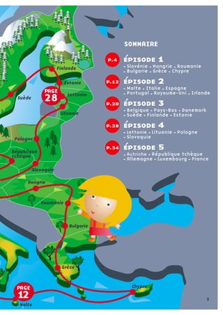 jeu de l’oie p. 7
Belgique Luxembourg  
Pays-Bas Danemark Suède  
Finlande
régate p. 18
Estonie Lettonie Lituanie
Pologne Allemagne  
République Tchèque
marelle p. 29
Slovénie Slovaquie Autriche  
Hongrie Roumanie Bulgarie
jeu vidéo p. 35
Grèce Chypre Matle Italie  
Espagne Portugal
album d’image p. 43
Irlande Royaume-Uni France
sommaire
PAGE
12
PAGE
28
Hongrie
Roumanie
Bulgarie
Grèce
Chypre
Malte
Slovaquie
République
tchèque
Pologne
Lituanie
Lettonie
Estonie
Finlande
Suède
épisode 1
Slovénie Hongrie Roumanie 
Bulgarie Grèce Chypre
épisode 2  
Malte Italie Espagne 
Portugal Royaume-Uni Irlande
épisode 3
Belgique Pays-Bas Danemark 
Suède Finlande Estonie
épisode 4
Lettonie Lituanie Pologne  
Slovaquie
épisode 5
Autriche République tchèque 
Allemagne Luxembourg France
p.12
p.4
p.20
p.28
p.34
SOMMAIRE
3
 