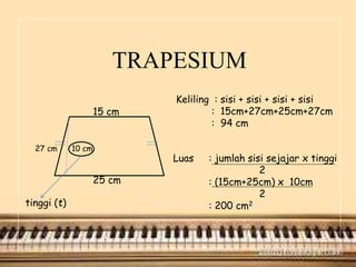 TRAPESIUM
15 cm
27 cm 10 cm
25 cm
tinggi (t)
Keliling : sisi + sisi + sisi + sisi
: 15cm+27cm+25cm+27cm
: 94 cm
Luas : jumlah sisi sejajar x tinggi
2
: (15cm+25cm) x 10cm
2
: 200 cm2
 