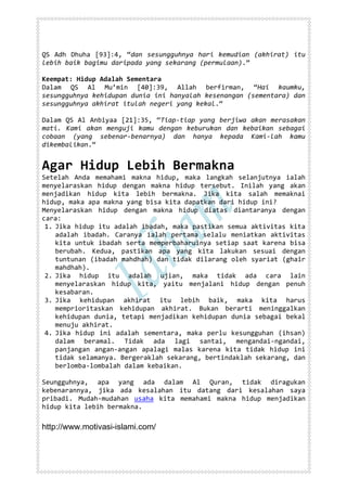 QS Adh Dhuha [93]:4, “dan sesungguhnya hari kemudian (akhirat) itu
lebih baik bagimu daripada yang sekarang (permulaan).”

Keempat: Hidup Adalah Sementara
Dalam QS Al Mu’min [40]:39, Allah berfirman, “Hai kaumku,
sesungguhnya kehidupan dunia ini hanyalah kesenangan (sementara) dan
sesungguhnya akhirat itulah negeri yang kekal.“

Dalam QS Al Anbiyaa [21]:35, “Tiap-tiap yang berjiwa akan merasakan
mati. Kami akan menguji kamu dengan keburukan dan kebaikan sebagai
cobaan (yang sebenar-benarnya) dan hanya kepada Kami-lah kamu
dikembalikan.“


Agar Hidup Lebih Bermakna
Setelah Anda memahami makna hidup, maka langkah selanjutnya ialah
menyelaraskan hidup dengan makna hidup tersebut. Inilah yang akan
menjadikan hidup kita lebih bermakna. Jika kita salah memaknai
hidup, maka apa makna yang bisa kita dapatkan dari hidup ini?
Menyelaraskan hidup dengan makna hidup diatas diantaranya dengan
cara:
 1. Jika hidup itu adalah ibadah, maka pastikan semua aktivitas kita
    adalah ibadah. Caranya ialah pertama selalu meniatkan aktivitas
    kita untuk ibadah serta memperbaharuinya setiap saat karena bisa
    berubah. Kedua, pastikan apa yang kita lakukan sesuai dengan
    tuntunan (ibadah mahdhah) dan tidak dilarang oleh syariat (ghair
    mahdhah).
 2. Jika hidup itu adalah ujian, maka tidak ada cara lain
    menyelaraskan hidup kita, yaitu menjalani hidup dengan penuh
    kesabaran.
 3. Jika kehidupan akhirat itu lebih baik, maka kita harus
    memprioritaskan kehidupan akhirat. Bukan berarti meninggalkan
    kehidupan dunia, tetapi menjadikan kehidupan dunia sebagai bekal
    menuju akhirat.
 4. Jika hidup ini adalah sementara, maka perlu kesungguhan (ihsan)
    dalam beramal. Tidak ada lagi santai, mengandai-ngandai,
    panjangan angan-angan apalagi malas karena kita tidak hidup ini
    tidak selamanya. Bergeraklah sekarang, bertindaklah sekarang, dan
    berlomba-lombalah dalam kebaikan.

Seungguhnya, apa yang ada dalam Al Quran, tidak diragukan
kebenarannya, jika ada kesalahan itu datang dari kesalahan saya
pribadi. Mudah-mudahan usaha kita memahami makna hidup menjadikan
hidup kita lebih bermakna.

http://www.motivasi-islami.com/
 