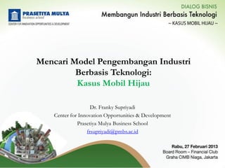 Mencari Model Pengembangan Industri
         Berbasis Teknologi:
         Kasus Mobil Hijau

                    Dr. Franky Supriyadi
    Center for Innovation Opportunities & Development
              Prasetiya Mulya Business School
                  frsupriyadi@pmbs.ac.id
 