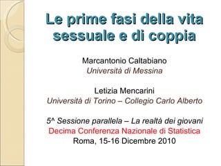 Le prime fasi della vita sessuale e di coppia Marcantonio Caltabiano Università di Messina Letizia Mencarini Università di Torino – Collegio Carlo Alberto 5^ Sessione parallela – La realtà dei giovani Decima Conferenza Nazionale di Statistica Roma, 15-16 Dicembre 2010 