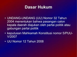 Dasar Hukum

●   UNDANG-UNDANG (UU) Nomor 32 Tahun
    2004 menentukan bahwa pasangan calon
    kepala daerah diajukan oleh partai politik atau
    gabungan partai politik
●   keputusan Mahkamah Konstitusi nomor 5/PUU-
    V/2007
●   UU Nomor 12 Tahun 2008
 