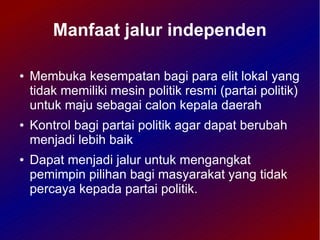 Manfaat jalur independen

●   Membuka kesempatan bagi para elit lokal yang
    tidak memiliki mesin politik resmi (partai politik)
    untuk maju sebagai calon kepala daerah
●   Kontrol bagi partai politik agar dapat berubah
    menjadi lebih baik
●   Dapat menjadi jalur untuk mengangkat
    pemimpin pilihan bagi masyarakat yang tidak
    percaya kepada partai politik.
 