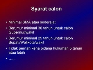 Syarat calon

●   Minimal SMA atau sederajat
●   Berumur minimal 30 tahun untuk calon
    Gubernur/wakil
●   Berumur minimal 25 tahun untuk calon
    Bupati/Walikota/wakil
●   Tidak pernah kena pidana hukuman 5 tahun
    atau lebih
●   …...
 