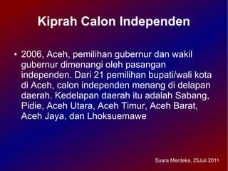 Kiprah Calon Independen

●   2006, Aceh, pemilihan gubernur dan wakil
    gubernur dimenangi oleh pasangan
    independen. Dari 21 pemilihan bupati/wali kota
    di Aceh, calon independen menang di delapan
    daerah. Kedelapan daerah itu adalah Sabang,
    Pidie, Aceh Utara, Aceh Timur, Aceh Barat,
    Aceh Jaya, dan Lhoksuemawe



                                    Suara Merdeka, 25Juli 2011
 