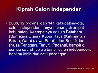 Kiprah Calon Independen

●   2008, 12 provinsi dan 141 kabupaten/kota,
    calon independen hanya menang di empat
    kabupaten. Keempatnya adalah Batubara
    (Sumatera Utara), Kubur Raya (Kalimantan
    Barat), Garut (Jawa Barat), dan Rote Ndao
    (Nusa Tenggara Timur). Padahal, hampir di
    semua daerah selalu tampil calon independen,
    bahkan lebih dari satu pasangan.


                                  Suara Merdeka, 25Juli 2011
 