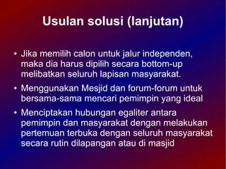 Usulan solusi (lanjutan)

●   Jika memilih calon untuk jalur independen,
    maka dia harus dipilih secara bottom-up
    melibatkan seluruh lapisan masyarakat.
●   Menggunakan Mesjid dan forum-forum untuk
    bersama-sama mencari pemimpin yang ideal
●   Menciptakan hubungan egaliter antara
    pemimpin dan masyarakat dengan melakukan
    pertemuan terbuka dengan seluruh masyarakat
    secara rutin dilapangan atau di masjid
 