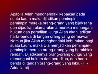 Apabila Allah menghendaki kebaikan pada
suatu kaum maka dijadikan pemimpin-
pemimpin mereka orang-orang yang bijaksana
dan dijadikan ulama-ulama mereka menangani
hukum dan peradilan. Juga Allah akan jadikan
harta-benda di tangan orang yang dermawan.
Namun jika Allah menghendaki keburukan bagi
suatu kaum, maka Dia menjadikan pemimpin-
pemimpin mereka orang-orang yang berakhlak
rendah. Dijadikannya orang-orang dungu yang
menangani hukum dan peradilan, dan harta
benda di tangan orang-orang yang kikir. (HR.
Addailami)
 