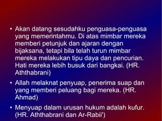 ●   Akan datang sesudahku penguasa-penguasa
    yang memerintahmu. Di atas mimbar mereka
    memberi petunjuk dan ajaran dengan
    bijaksana, tetapi bila telah turun mimbar
    mereka melakukan tipu daya dan pencurian.
    Hati mereka lebih busuk dari bangkai. (HR.
    Aththabrani)
●   Allah melaknat penyuap, penerima suap dan
    yang memberi peluang bagi mereka. (HR.
    Ahmad)
●   Menyuap dalam urusan hukum adalah kufur.
    (HR. Aththabrani dan Ar-Rabii')
 
