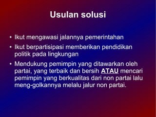Usulan solusi

●   Ikut mengawasi jalannya pemerintahan
●   Ikut berpartisipasi memberikan pendidikan
    politik pada lingkungan
●   Mendukung pemimpin yang ditawarkan oleh
    partai, yang terbaik dan bersih ATAU mencari
    pemimpin yang berkualitas dari non partai lalu
    meng-golkannya melalu jalur non partai.
 