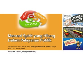 Mencari Spirit yang Hilang
Dalam Pelayanan Publik
Disampaikan pada Bedah Buku “Budaya Pelayanan Publik”, karya
Prof. Dr. J. Basuki, M.Psi.
STIA LAN Jakarta, 18 September 2013
 