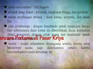 ancara Pertama di Pasar Kriya
 nama narasumber : Ibu Suparti
 produk yang dijual : keramik, rangkaian bunga, dan gerabah
 bahan pembuatan produk : daun lontar, keramik, dan tanah
liat
 cara pembuatan : dengan handmade untuk rangkaian bunga
tapi sebelumnya daun lontar itu dibersihkan, dicat, kemudian
diberi pengawet, dengan cetak tuang dan handmade untuk
keramik dan gerabah
 modal : modal seluruhnya ditanggung sendiri, karena awal
berdirinya usaha juga didirikannya sendiri karena
ketertarikannya pada kerajinan ini
 