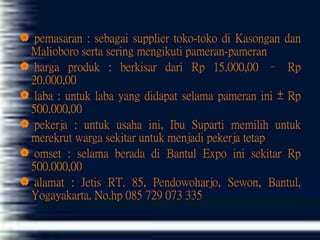 pemasaran : sebagai supplier toko-toko di Kasongan dan
Malioboro serta sering mengikuti pameran-pameran
 harga produk : berkisar dari Rp 15.000,00 – Rp
20.000,00
 laba : untuk laba yang didapat selama pameran ini ± Rp
500.000,00
 pekerja : untuk usaha ini, Ibu Suparti memilih untuk
merekrut warga sekitar untuk menjadi pekerja tetap
 omset : selama berada di Bantul Expo ini sekitar Rp
500.000,00
 alamat : Jetis RT. 85, Pendowoharjo, Sewon, Bantul,
Yogayakarta. No.hp 085 729 073 335
 