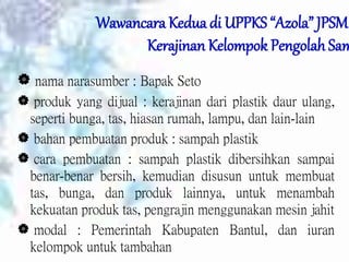 Wawancara Kedua di UPPKS “Azola” JPSM
Kerajinan Kelompok Pengolah Sam
 nama narasumber : Bapak Seto
 produk yang dijual : kerajinan dari plastik daur ulang,
seperti bunga, tas, hiasan rumah, lampu, dan lain-lain
 bahan pembuatan produk : sampah plastik
 cara pembuatan : sampah plastik dibersihkan sampai
benar-benar bersih, kemudian disusun untuk membuat
tas, bunga, dan produk lainnya, untuk menambah
kekuatan produk tas, pengrajin menggunakan mesin jahit
 modal : Pemerintah Kabupaten Bantul, dan iuran
kelompok untuk tambahan
 