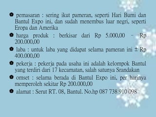  pemasaran : sering ikut pameran, seperti Hari Bumi dan
Bantul Expo ini, dan sudah menembus luar negri, seperti
Eropa dan Amerika
 harga produk : berkisar dari Rp 5.000,00 – Rp
200.000,00
 laba : untuk laba yang didapat selama pameran ini ± Rp
400.000,00
 pekerja : pekerja pada usaha ini adalah kelompok Bantul
yang terdiri dari 17 kecamatan, salah satunya Srandakan
 omset : selama berada di Bantul Expo ini, per harinya
memperoleh sekitar Rp 200.000,00
 alamat : Serut RT. 08, Bantul. No.hp 087 738 910 098
 