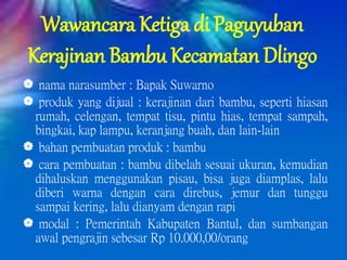 Wawancara Ketiga di Paguyuban
Kerajinan Bambu Kecamatan Dlingo
 nama narasumber : Bapak Suwarno
 produk yang dijual : kerajinan dari bambu, seperti hiasan
rumah, celengan, tempat tisu, pintu hias, tempat sampah,
bingkai, kap lampu, keranjang buah, dan lain-lain
 bahan pembuatan produk : bambu
 cara pembuatan : bambu dibelah sesuai ukuran, kemudian
dihaluskan menggunakan pisau, bisa juga diamplas, lalu
diberi warna dengan cara direbus, jemur dan tunggu
sampai kering, lalu dianyam dengan rapi
 modal : Pemerintah Kabupaten Bantul, dan sumbangan
awal pengrajin sebesar Rp 10.000,00/orang
 