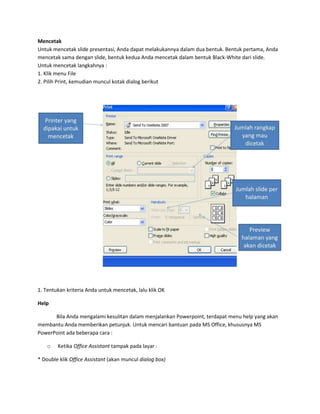 Mencetak
Untuk mencetak slide presentasi, Anda dapat melakukannya dalam dua bentuk. Bentuk pertama, Anda
mencetak sama dengan slide, bentuk kedua Anda mencetak dalam bentuk Black-White dari slide.
Untuk mencetak langkahnya :
1. Klik menu File
2. Pilih Print, kemudian muncul kotak dialog berikut

1. Tentukan kriteria Anda untuk mencetak, lalu klik OK
Help
Bila Anda mengalami kesulitan dalam menjalankan Powerpoint, terdapat menu help yang akan
membantu Anda memberikan petunjuk. Untuk mencari bantuan pada MS Office, khususnya MS
PowerPoint ada beberapa cara :
o

Ketika Office Assistant tampak pada layar :

* Double klik Office Assistant (akan muncul dialog box)

 