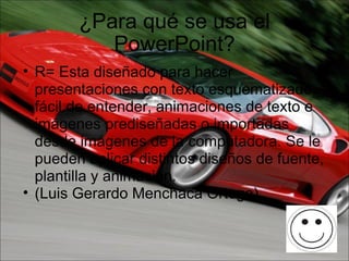 ¿Para qué se usa el PowerPoint? R= Esta diseñado para hacer presentaciones con texto esquematizado, fácil de entender, animaciones de texto e imágenes prediseñadas o importadas desde imágenes de la computadora. Se le pueden aplicar distintos diseños de fuente, plantilla y animación. (Luis Gerardo Menchaca Ortega) 