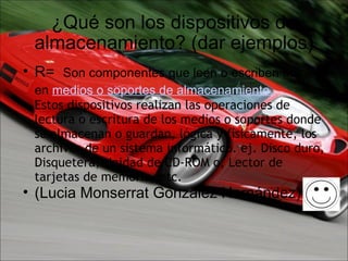 ¿Qué son los dispositivos de almacenamiento? (dar ejemplos) R=   Son componentes que leen o escriben datos en  medios o soportes de almacenamiento.   Estos dispositivos realizan las operaciones de lectura o escritura de los medios o soportes donde se almacenan o guardan, lógica y físicamente, los archivos de un sistema informático. ej. Disco duro, Disquetera, Unidad de CD-ROM o, Lector de tarjetas de memoria, etc. (Lucia Monserrat González Hernández) 