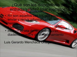 ¿Qué son los dispositivos de entrada/salida? (dar ejemplos) R= son aquellos con los que podemos enviar y recivir informacion al mismo tiempo Ejemplos: modem,tarjeta de red, impresoras, diadema, medios de almacenamiento   Luis Gerardo Menchaca Ortega. 