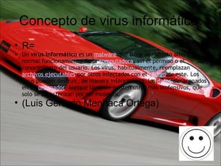 Concepto de virus informático. R=  Un  virus informático  es un  malware  que tiene por objeto alterar el normal funcionamiento de la  computadora , sin el permiso o el conocimiento del usuario. Los virus, habitualmente, reemplazan  archivos ejecutables  por otros infectados con el  código  de este. Los virus pueden destruir, de manera intencionada, los  datos  almacenados en un  ordenador , aunque también existen otros más inofensivos, que solo se caracterizan por ser molestos. (Luis Gerardo Menhaca Ortega) 
