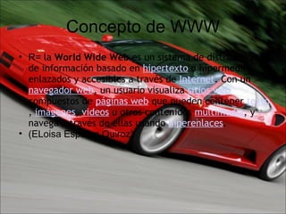 Concepto de WWW R=  la  World Wide Web  es un sistema de distribución de información basado en  hipertexto  o hipermedios enlazados y accesibles a través de  Internet . Con un  navegador web , un usuario visualiza  sitios web  compuestos de  páginas web  que pueden contener  texto ,  imágenes ,  videos  u otros contenidos  multimedia , y navega a través de ellas usando  hiperenlaces . (ELoisa Esparza Quiroz)             