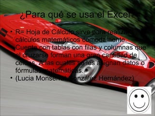 ¿Para qué se usa el Excel? R= Hoja de Cálculo sirve para realizar cálculos matemáticos cómodamente. Cuenta con tablas con filas y columnas que al cruzarse forman una gran cantidad de celdas, A las cuales se les asignan datos o fórmulas matemáticas.  (Lucia Monserrat González Hernández) 